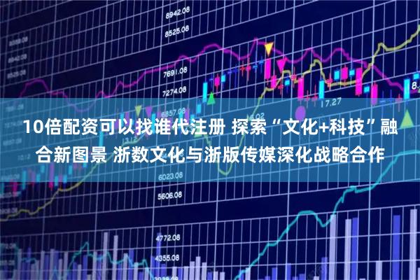 10倍配资可以找谁代注册 探索“文化+科技”融合新图景 浙数文化与浙版传媒深化战略合作