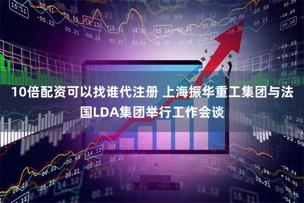 10倍配资可以找谁代注册 上海振华重工集团与法国LDA集团举行工作会谈